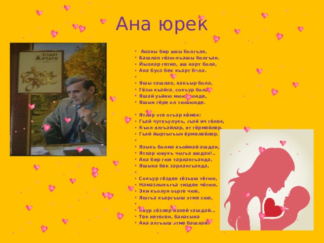Ана юрек   Ананы бир яшы болгъан, Башлап гёзю-къашы болгъан. Йыллар гетип, яш нарт бола, Ана буса бек къарт бола.   Яшы ташлап, пакъыр бола, Гёзю къайта, сокъур бола. Яшай уьйню мююшюнде, Яшын гёре ол тюшюнде.  Ятлар эте огъар кёмек: Гьай чуткъулукъ, гьай ич гёлек, Къол ялгъайлар, ят гёрмейлер, Гьай йыртыгъын ёрмелейлер.   Языкъ болма къоймай ашдан, Ятлар ювукъ чыгъа яшдан!.. Ана бир гюн тарлангъанда, Яшына бек зарлангъанда,   Сокъур гёзден гёзьяш тёгюп, Намазлыкъгъа тизден чёгюп, Эки къолун оьрге чюе, Яшгъа къаргъыш этме сюе,   Авур сёзлер излей ташдай... Тек нетесен, баласына Ана алгъыш этме башлай! 