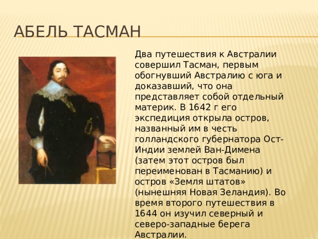 Абель Тасман Два путешествия к Австралии совершил Тасман, первым обогнувший Австралию с юга и доказавший, что она представляет собой отдельный материк. В 1642 г его экспедиция открыла остров, названный им в честь голландского губернатора Ост-Индии землей Ван-Димена (затем этот остров был переименован в Тасманию) и остров «Земля штатов» (нынешняя Новая Зеландия). Во время второго путешествия в 1644 он изучил северный и северо-западные берега Австралии. 