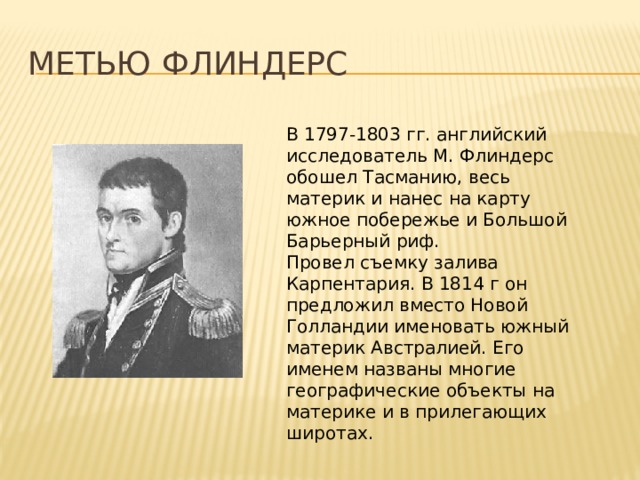 Метью Флиндерс В 1797-1803 гг. английский исследователь М. Флиндерс обошел Тасманию, весь материк и нанес на карту южное побережье и Большой Барьерный риф. Провел съемку залива Карпентария. В 1814 г он предложил вместо Новой Голландии именовать южный материк Австралией. Его именем названы многие географические объекты на материке и в прилегающих широтах. 