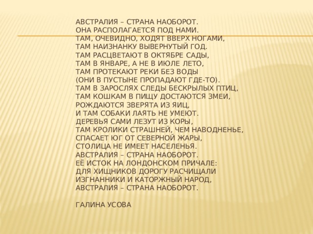     Австралия – страна наоборот.  Она располагается под нами.  Там, очевидно, ходят вверх ногами,  Там наизнанку вывернутый год.  Там расцветают в октябре сады,  Там в январе, а не в июле лето,  Там протекают реки без воды  (Они в пустыне пропадают где-то).  Там в зарослях следы бескрылых птиц,  Там кошкам в пищу достаются змеи,  Рождаются зверята из яиц,  И там собаки лаять не умеют.  Деревья сами лезут из коры,  Там кролики страшней, чем наводненье,  спасает юг от северной жары,  столица не имеет населенья.  Австралия – страна наоборот.  Её исток на лондонском причале:  для хищников дорогу расчищали  изгнанники и каторжный народ,  австралия – страна наоборот.  галина усова      