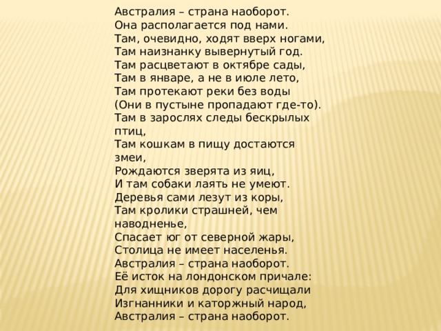     Австралия – страна наоборот.  Она располагается под нами.  Там, очевидно, ходят вверх ногами,  Там наизнанку вывернутый год.  Там расцветают в октябре сады,  Там в январе, а не в июле лето,  Там протекают реки без воды  (Они в пустыне пропадают где-то).  Там в зарослях следы бескрылых птиц,  Там кошкам в пищу достаются змеи,  Рождаются зверята из яиц,  И там собаки лаять не умеют.  Деревья сами лезут из коры,  Там кролики страшней, чем наводненье,  Спасает юг от северной жары,  Столица не имеет населенья.  Австралия – страна наоборот.  Её исток на лондонском причале:  Для хищников дорогу расчищали  Изгнанники и каторжный народ,  Австралия – страна наоборот.  Галина Усова 