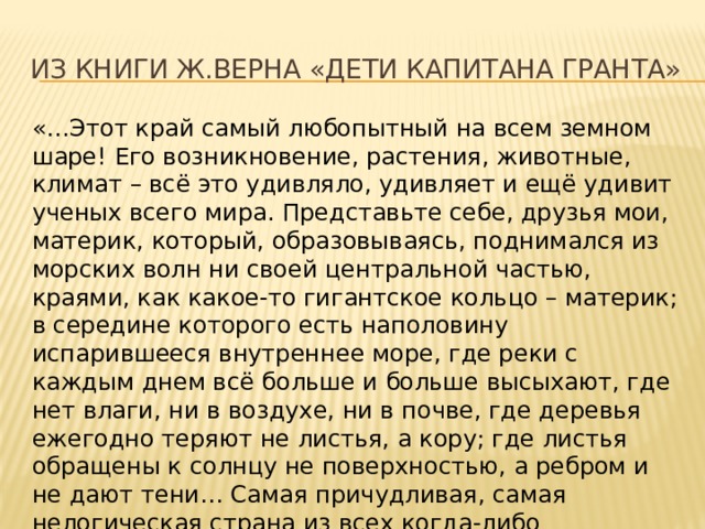 из книги Ж.Верна «Дети капитана Гранта» «…Этот край самый любопытный на всем земном шаре! Его возникновение, растения, животные, климат – всё это удивляло, удивляет и ещё удивит ученых всего мира. Представьте себе, друзья мои, материк, который, образовываясь, поднимался из морских волн ни своей центральной частью, краями, как какое-то гигантское кольцо – материк; в середине которого есть наполовину испарившееся внутреннее море, где реки с каждым днем всё больше и больше высыхают, где нет влаги, ни в воздухе, ни в почве, где деревья ежегодно теряют не листья, а кору; где листья обращены к солнцу не поверхностью, а ребром и не дают тени… Самая причудливая, самая нелогическая страна из всех когда-либо существовавших». 