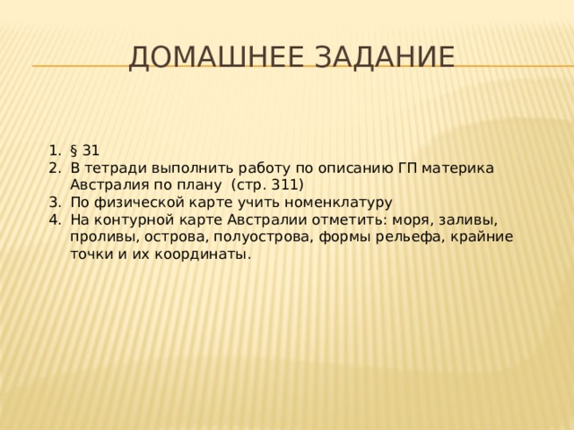 Домашнее задание § 31 В тетради выполнить работу по описанию ГП материка Австралия по плану (стр. 311) По физической карте учить номенклатуру На контурной карте Австралии отметить: моря, заливы, проливы, острова, полуострова, формы рельефа, крайние точки и их координаты. 