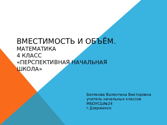 Вместимость и объём.  Математика  4 класс  «Перспективная начальная школа» Белякова Валентина Викторовна учитель начальных классов МБОУСШ№24 г.Дзержинск 