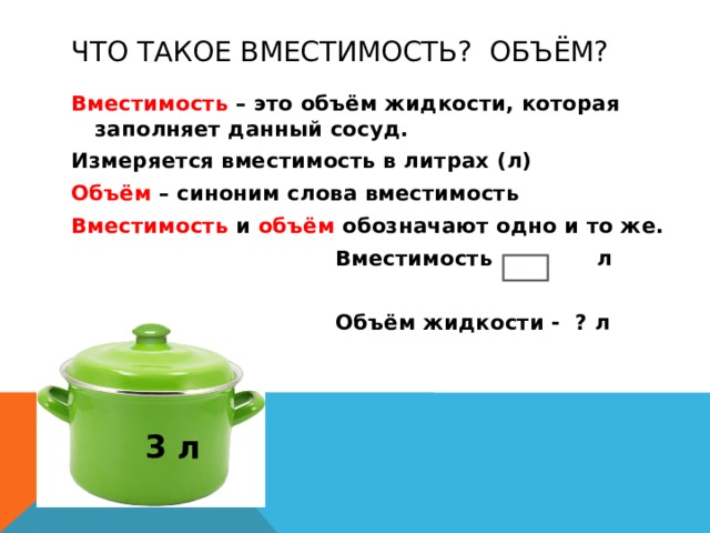 Что такое вместимость? Объём? Вместимость – это объём жидкости, которая заполняет данный сосуд. Измеряется вместимость в литрах (л) Объём – синоним слова вместимость Вместимость и объём обозначают одно и то же.  Вместимость - л   Объём жидкости - ? л 3 л 