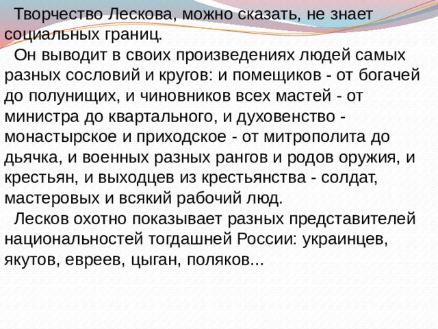  Творчество Лескова, можно сказать, не знает социальных границ.  Он выводит в своих произведениях людей самых разных сословий и кругов: и помещиков - от богачей до полунищих, и чиновников всех мастей - от министра до квартального, и духовенство - монастырское и приходское - от митрополита до дьячка, и военных разных рангов и родов оружия, и крестьян, и выходцев из крестьянства - солдат, мастеровых и всякий рабочий люд.  Лесков охотно показывает разных представителей национальностей тогдашней России: украинцев, якутов, евреев, цыган, поляков... 