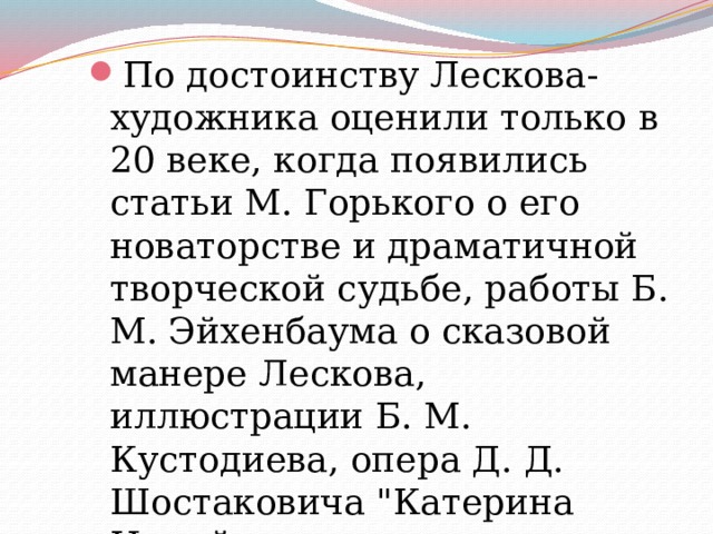 По достоинству Лескова-художника оценили только в 20 веке, когда появились статьи М. Горького о его новаторстве и драматичной творческой судьбе, работы Б. М. Эйхенбаума о сказовой манере Лескова, иллюстрации Б. М. Кустодиева, опера Д. Д. Шостаковича 