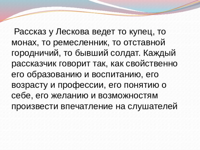  Рассказ у Лескова ведет то купец, то монах, то ремесленник, то отставной городничий, то бывший солдат. Каждый рассказчик говорит так, как свойственно его образованию и воспитанию, его возрасту и профессии, его понятию о себе, его желанию и возможностям произвести впечатление на слушателей 