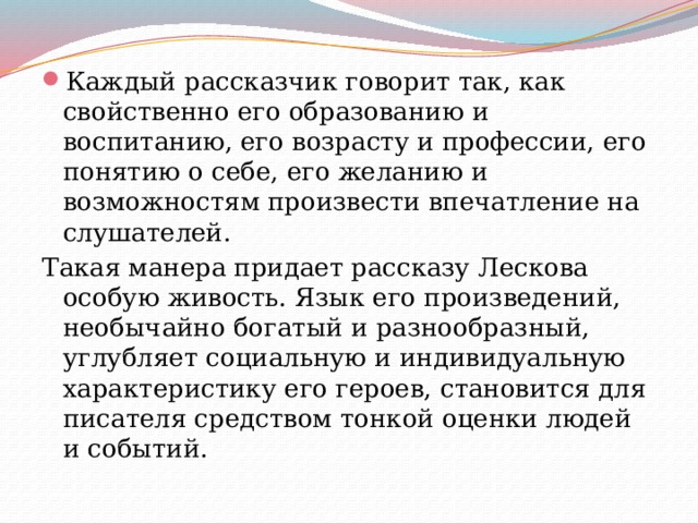 Каждый рассказчик говорит так, как свойственно его образованию и воспитанию, его возрасту и профессии, его понятию о себе, его желанию и возможностям произвести впечатление на слушателей. Такая манера придает рассказу Лескова особую живость. Язык его произведений, необычайно богатый и разнообразный, углубляет социальную и индивидуальную характеристику его героев, становится для писателя средством тонкой оценки людей и событий. 