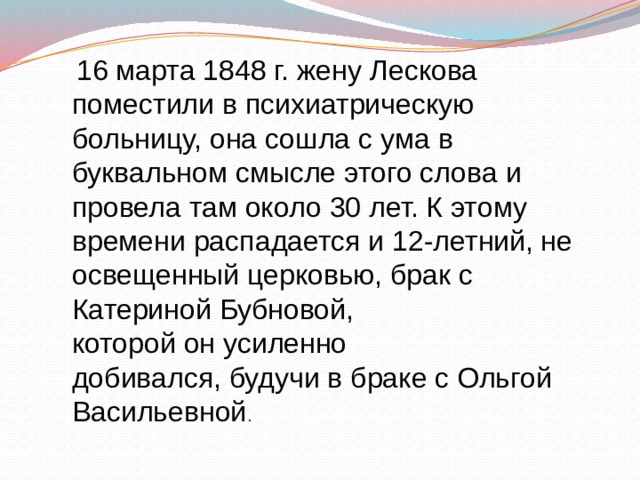  16 марта 1848 г. жену Лескова поместили в психиатрическую больницу, она сошла с ума в буквальном смысле этого слова и провела там около 30 лет. К этому времени распадается и 12-летний, не освещенный церковью, брак с Катериной Бубновой, которой он усиленно добивался, будучи в браке с Ольгой Васильевной . 
