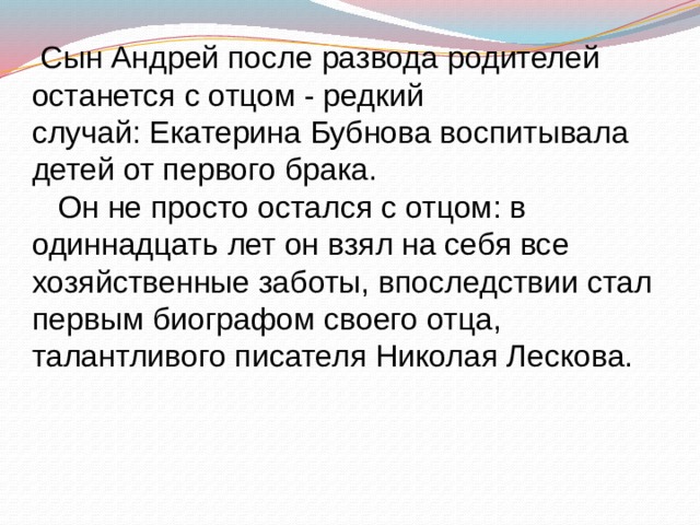  Сын Андрей после развода родителей останется с отцом - редкий случай: Екатерина Бубнова воспитывала детей от первого брака.  Он не просто остался с отцом: в одиннадцать лет он взял на себя все хозяйственные заботы, впоследствии стал первым биографом своего отца, талантливого писателя Николая Лескова. 