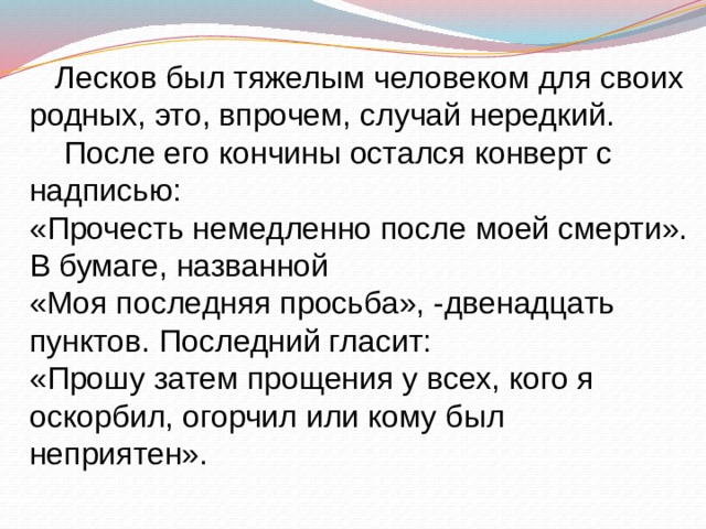 Лесков был тяжелым человеком для своих родных, это, впрочем, случай нередкий.  После его кончины остался конверт с надписью: «Прочесть немедленно после моей смерти». В бумаге, названной «Моя последняя просьба», -двенадцать пунктов. Последний гласит: «Прошу затем прощения у всех, кого я оскорбил, огорчил или кому был неприятен». 