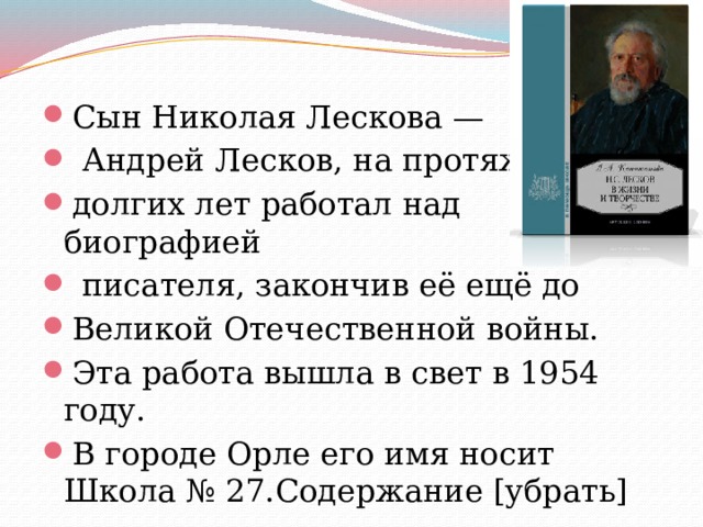 Сын Николая Лескова —  Андрей Лесков, на протяжении долгих лет работал над биографией  писателя, закончив её ещё до Великой Отечественной войны. Эта работа вышла в свет в 1954 году. В городе Орле его имя носит Школа № 27.Содержание [убрать] 