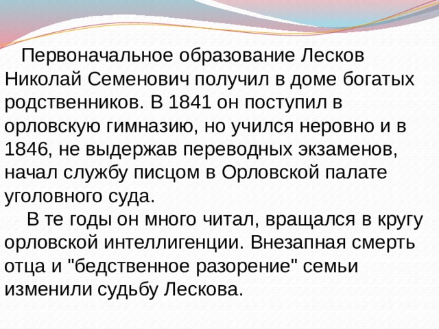  Первоначальное образование Лесков Николай Семенович получил в доме богатых родственников. В 1841 он поступил в орловскую гимназию, но учился неровно и в 1846, не выдержав переводных экзаменов, начал службу писцом в Орловской палате уголовного суда.  В те годы он много читал, вращался в кругу орловской интеллигенции. Внезапная смерть отца и 