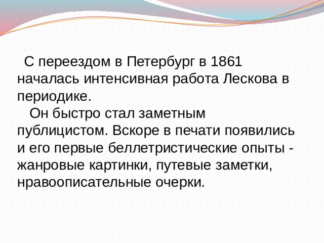  С переездом в Петербург в 1861 началась интенсивная работа Лескова в периодике.  Он быстро стал заметным публицистом. Вскоре в печати появились и его первые беллетристические опыты - жанровые картинки, путевые заметки, нравоописательные очерки. 