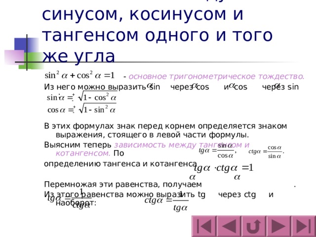 Зависимость между синусом, косинусом и тангенсом одного и того же угла  - основное тригонометрическое тождество. Из него можно выразить sin  через cos  и cos  через sin  : В этих формулах знак перед корнем определяется знаком выражения, стоящего в левой части формулы. Выясним теперь зависимость между тангенсом и котангенсом. По определению тангенса и котангенса Перемножая эти равенства, получаем . Из этого равенства можно выразить tg через ctg и наоборот: 