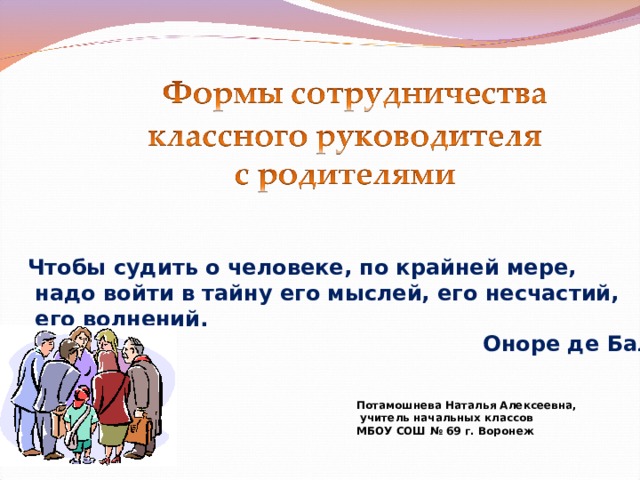 Чтобы судить о человеке, по крайней мере,  надо войти в тайну его мыслей, его несчастий,  его волнений.  Оноре де Бальзак Потамошнева Наталья Алексеевна,  учитель начальных классов МБОУ СОШ № 69 г. Воронеж 