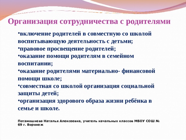 Организация сотрудничества с родителями включение родителей в совместную со школой воспитывающую деятельность с детьми; правовое просвещение родителей; оказание помощи родителям в семейном воспитании; оказание родителями материально- финансовой помощи школе; совместная со школой организация социальной защиты детей; организация здорового образа жизни ребёнка в семье и школе.  Потамошнева Наталья Алексеевна, учитель начальных классов МБОУ СОШ № 69 г. Воронеж  