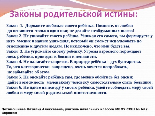 Закон 1.  Дорожите любовью своего ребёнка. Помните, от любви  до ненависти только один шаг, не делайте необдуманных шагов! Закон 2 . Не унижайте своего ребёнка. Унижая его самого, вы формируете у него умение и навык унижения, который он сможет использовать по отношению к другим людям. Не исключено, что ими будете вы. Закон 3 . Не угрожайте своему ребёнку. Угрозы взрослого порождают ложь ребёнка, приводят к боязни и ненависти. Закон 4. Не налагайте запретов. В природе ребёнка – дух бунтарства. То, что категорически запрещено, очень хочется попробовать,  не забывайте об этом. Закон 5. Не опекайте ребёнка там, где можно обойтись без опеки;  дайте возможность маленькому человеку самостоятельно стать большим. Закон 6. Не идите на поводу у своего ребёнка, умейте соблюдать меру своей любви и меру своей родительской ответственности.  Потамошнева Наталья Алексеевна, учитель начальных классов МБОУ СОШ № 69 г. Воронеж 
