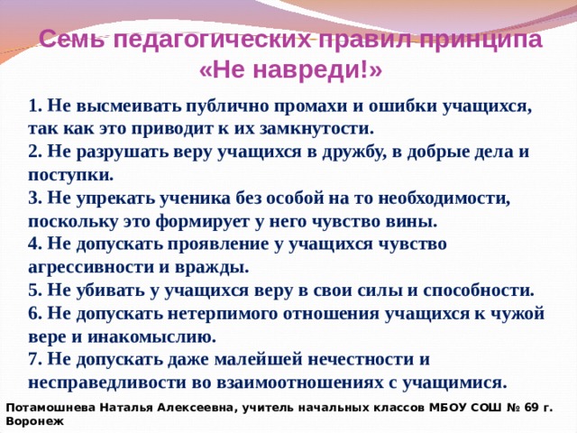 Семь педагогических правил принципа «Не навреди!» 1. Не высмеивать публично промахи и ошибки учащихся, так как это приводит к их замкнутости. 2. Не разрушать веру учащихся в дружбу, в добрые дела и поступки. 3. Не упрекать ученика без особой на то необходимости, поскольку это формирует у него чувство вины. 4. Не допускать проявление у учащихся чувство агрессивности и вражды. 5. Не убивать у учащихся веру в свои силы и способности. 6. Не допускать нетерпимого отношения учащихся к чужой вере и инакомыслию. 7. Не допускать даже малейшей нечестности и несправедливости во взаимоотношениях с учащимися. Потамошнева Наталья Алексеевна, учитель начальных классов МБОУ СОШ № 69 г. Воронеж 