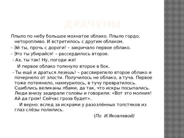  Драчуны Плыло по небу большое мохнатое облако. Плыло гордо, неторопливо. И встретилось с другим облаком. - Эй ты, прочь с дороги! – закричало первое облако. - Это ты убирайся! – рассердилось второе.  - Ах, ты так! Ну, погоди же!   И первое облако толкнуло второе в бок.  - Ты ещё и драться лезешь! – рассвирепело второе облако и почернело от злости. Получилось не облако, а туча. Первое тоже потемнело, нахмурилось, в тучу превратилось. Сшиблись великаны лбами, да так, что искры посыпались. Люди внизу задирали головы и говорили: «Вот это молния! Ай да гром! Сейчас гроза будет».  И верно: вслед за искрами у разозлённых толстяков из глаз слёзы полились.  ( По И.Яковлевой)  