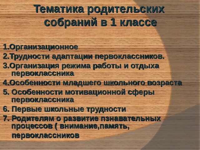 Тематика родительских собраний в 1 классе  1.Организационное 2.Трудности адаптации первоклассников. 3.Организация режима работы и отдыха первоклассника 4.Особенности младшего школьного возраста 5. Особенности мотивационной сферы первоклассника 6. Первые школьные трудности 7. Родителям о развитие пзнавательных процессов ( внимание,память,  первоклассников  