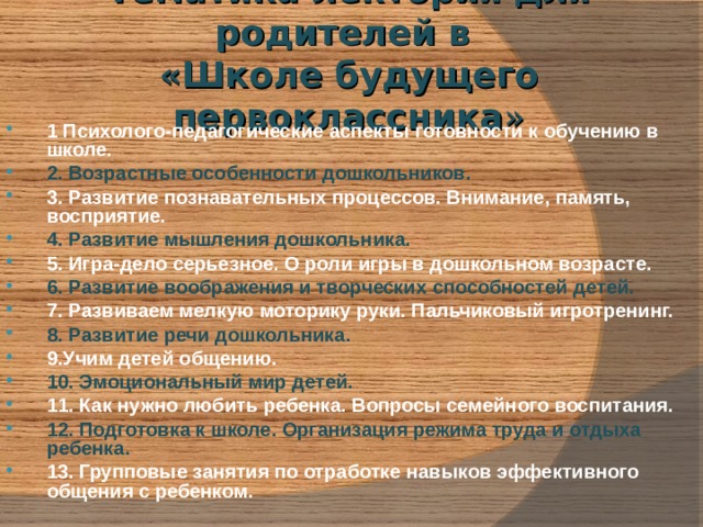 Тематика лектория для родителей в  «Школе будущего первоклассника » 1 Психолого-педагогические аспекты готовности к обучению в школе. 2. Возрастные особенности дошкольников. 3. Развитие познавательных процессов. Внимание, память, восприятие. 4. Развитие мышления дошкольника. 5. Игра-дело серьезное. О роли игры в дошкольном возрасте. 6. Развитие воображения и творческих способностей детей. 7. Развиваем мелкую моторику руки. Пальчиковый игротренинг. 8. Развитие речи дошкольника. 9.Учим детей общению. 10. Эмоциональный мир детей. 11. Как нужно любить ребенка. Вопросы семейного воспитания. 12. Подготовка к школе. Организация режима труда и отдыха ребенка. 13. Групповые занятия по отработке навыков эффективного общения с ребенком. 