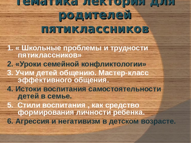 Тематика лектория для родителей  пятиклассников 1. « Школьные проблемы и трудности пятиклассников» 2. «Уроки семейной конфликтологии» 3. Учим детей общению. Мастер-класс эффективного общения. 4. Истоки воспитания самостоятельности детей в семье. 5. Стили воспитания , как средство формирования личности ребенка. 6. Агрессия и негативизм в детском возрасте. 