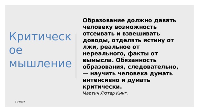 Критическое мышление   Образование должно давать человеку возможность отсеивать и взвешивать доводы, отделять истину от лжи, реальное от нереального, факты от вымысла. Обязанность образования, следовательно, — научить человека думать интенсивно и думать критически. Мартин Лютер Кинг. 11/30/19 