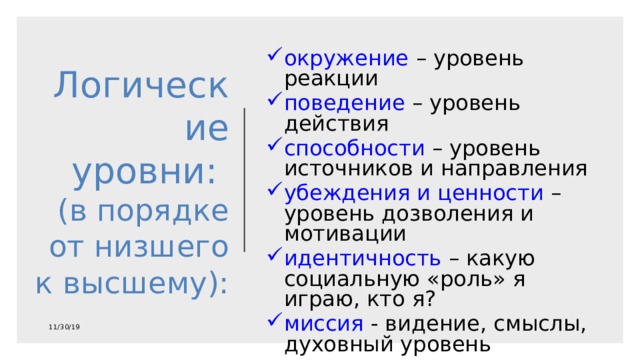 окружение – уровень реакции поведение – уровень действия способности – уровень источников и направления убеждения и ценности – уровень дозволения и мотивации идентичность – какую социальную «роль» я играю, кто я? миссия - видение, смыслы, духовный уровень Логические уровни:  (в порядке от низшего к высшему): 11/30/19 
