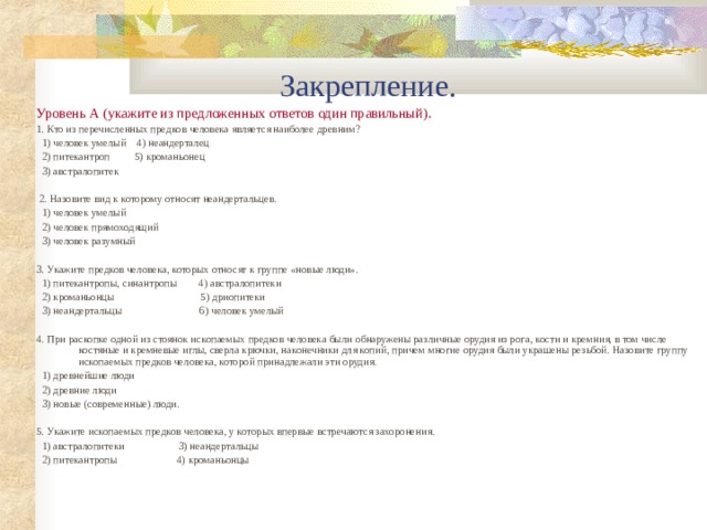 Закрепление. Уровень А (укажите из предложенных ответов один правильный). 1. Кто из перечисленных предков человека является наиболее древним?  1) человек умелый 4) неандерталец  2) питекантроп 5) кроманьонец  3) австралопитек  2. Назовите вид к которому относят неандертальцев.  1) человек умелый  2) человек прямоходящий  3) человек разумный 3. Укажите предков человека, которых относят к группе «новые люди».  1) питекантропы, синантропы 4) австралопитеки  2) кроманьонцы 5) дриопитеки  3) неандертальцы 6) человек умелый 4. При раскопке одной из стоянок ископаемых предков человека были обнаружены различные орудия из рога, кости и кремния, в том числе костяные и кремневые иглы, сверла крючки, наконечники для копий, причем многие орудия были украшены резьбой. Назовите группу ископаемых предков человека, которой принадлежали эти орудия.  1) древнейшие люди  2) древние люди  3) новые (современные) люди. 5. Укажите ископаемых предков человека, у которых впервые встречаются захоронения.  1) австралопитеки 3) неандертальцы  2) питекантропы 4) кроманьонцы 