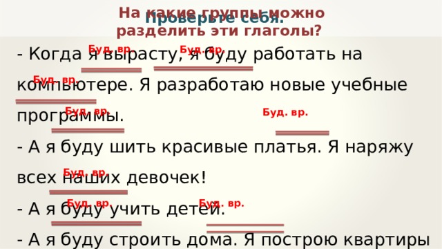 На какие группы можно разделить эти глаголы? Проверьте себя. - Когда я вырасту, я буду работать на компьютере. Я разработаю новые учебные программы. - А я буду шить красивые платья. Я наряжу всех наших девочек! - А я буду учить детей. - А я буду строить дома. Я построю квартиры для всех нас! Буд. вр. Буд. вр. Буд. вр. Буд. вр. Буд. вр. Буд. вр. Буд. вр. Буд. вр. 