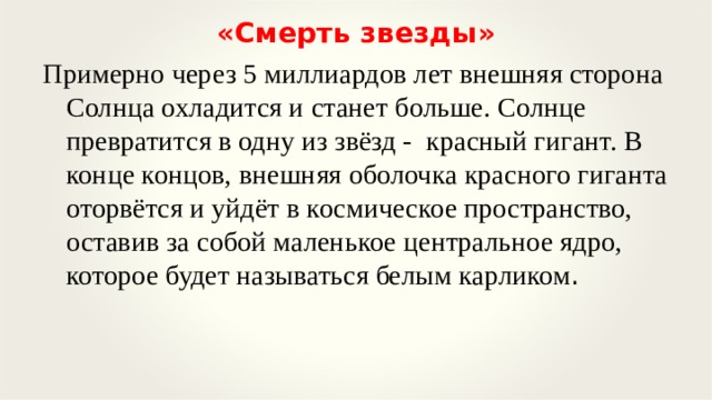 «Смерть звезды» Примерно через 5 миллиардов лет внешняя сторона Солнца охладится и станет больше. Солнце превратится в одну из звёзд - красный гигант. В конце концов, внешняя оболочка красного гиганта оторвётся и уйдёт в космическое пространство, оставив за собой маленькое центральное ядро, которое будет называться белым карликом .   