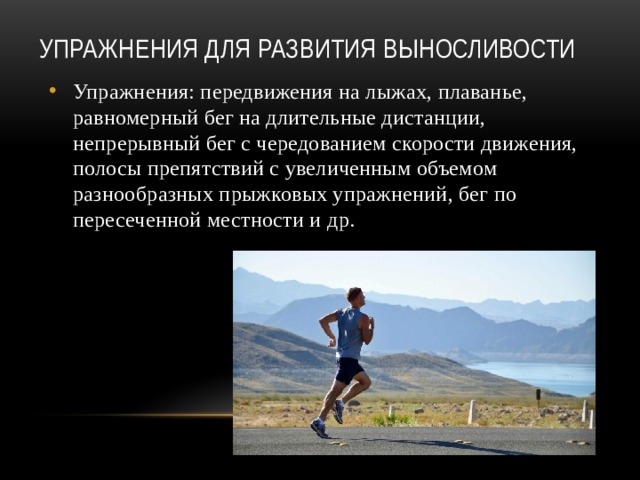 Упражнения для развития выносливости   Упражнения: передвижения на лыжах, плаванье, равномерный бег на длительные дистанции, непрерывный бег с чередованием скорости движения, полосы препятствий с увеличенным объемом разнообразных прыжковых упражнений, бег по пересеченной местности и др. 