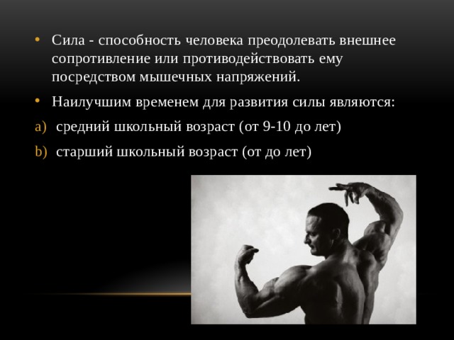 Сила - способность человека преодолевать внешнее сопротивление или противодействовать ему посредством мышечных напряжений. Наилучшим временем для развития силы являются:  средний школьный возраст (от 9-10 до лет)  старший школьный возраст (от до лет) 
