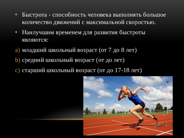 Быстрота - способность человека выполнять большое количество движений с максимальной скоростью. Наилучшим временем для развития быстроты являются: младший школьный возраст (от 7 до 8 лет) средний школьный возраст (от до лет) старший школьный возраст (от до 17-18 лет) 