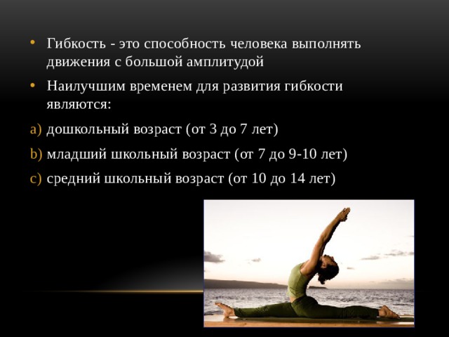 Гибкость - это способность человека выполнять движения с большой амплитудой Наилучшим временем для развития гибкости являются: дошкольный возраст (от 3 до 7 лет) младший школьный возраст (от 7 до 9-10 лет) средний школьный возраст (от 10 до 14 лет) 