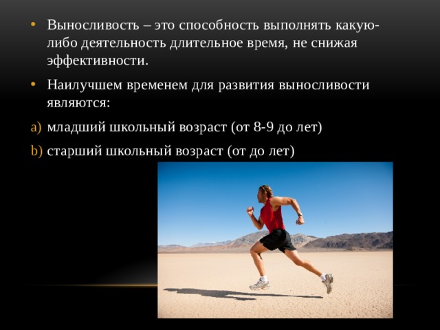 Выносливость – это способность выполнять какую-либо деятельность длительное время, не снижая эффективности. Наилучшем временем для развития выносливости являются: младший школьный возраст (от 8-9 до лет) старший школьный возраст (от до лет) 