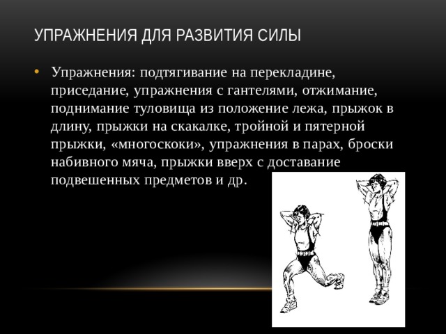 Упражнения для развития силы   Упражнения: подтягивание на перекладине, приседание, упражнения с гантелями, отжимание, поднимание туловища из положение лежа, прыжок в длину, прыжки на скакалке, тройной и пятерной прыжки, «многоскоки», упражнения в парах, броски набивного мяча, прыжки вверх с доставание подвешенных предметов и др. 