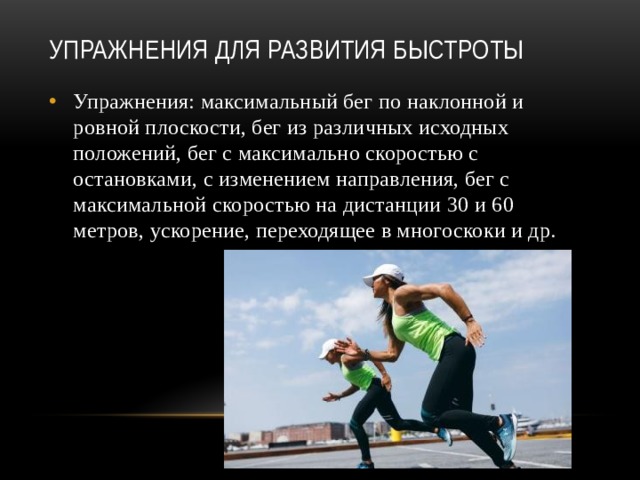 Упражнения для развития быстроты   Упражнения: максимальный бег по наклонной и ровной плоскости, бег из различных исходных положений, бег с максимально скоростью с остановками, с изменением направления, бег с максимальной скоростью на дистанции 30 и 60 метров, ускорение, переходящее в многоскоки и др. 