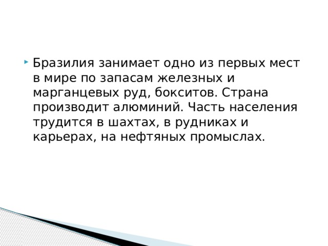 Бразилия занимает одно из первых мест в мире по запасам железных и марганцевых руд, бокситов. Страна производит алюминий. Часть населения трудится в шахтах, в рудниках и карьерах, на нефтяных промыслах. 