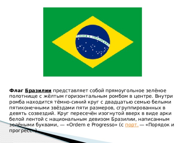 Флаг  Бразилии  представляет собой прямоугольное зелёное полотнище с жёлтым горизонтальным ромбом в центре. Внутри ромба находится тёмно-синий круг с двадцатью семью белыми пятиконечными звёздами пяти размеров, сгруппированных в девять созвездий. Круг пересечён изогнутой вверх в виде арки белой лентой с национальным девизом Бразилии, написанным зелёными буквами, — «Ordem e Progresso» (с  порт.  — «Порядок и прогресс»). 