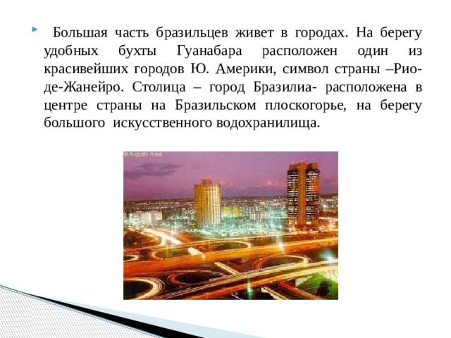  Большая часть бразильцев живет в городах. На берегу удобных бухты Гуанабара расположен один из красивейших городов Ю. Америки, символ страны –Рио-де-Жанейро. Столица – город Бразилиа- расположена в центре страны на Бразильском плоскогорье, на берегу большого искусственного водохранилища. 