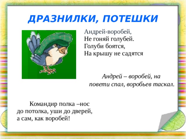ДРАЗНИЛКИ, ПОТЕШКИ Андрей-воробей,  Не гоняй голубей.  Голуби боятся,  На крышу не садятся Андрей – воробей, на повети спал, воробьев таскал .   Командир полка –нос до потолка, уши до дверей, а сам, как воробей!  