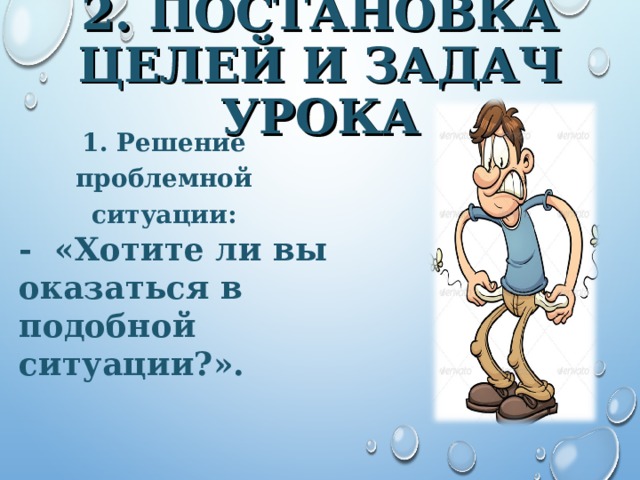 2 . ПОСТАНОВКА ЦЕЛЕЙ И ЗАДАЧ УРОКА 1. Решение проблемной ситуации: - «Хотите ли вы оказаться в подобной ситуации?». 