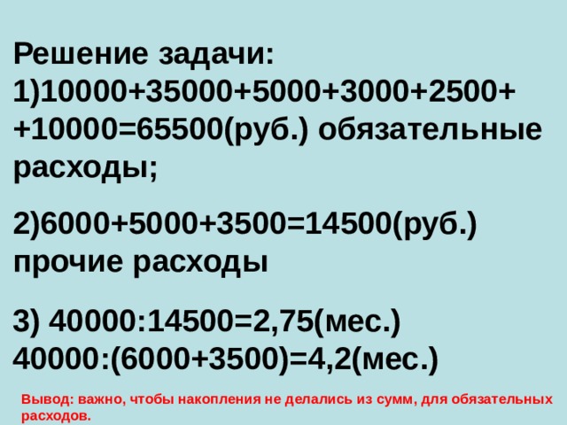 Решение задачи: 10000+35000+5000+3000+2500+ +10000=65500(руб.) обязательные расходы; 2)6000+5000+3500=14500(руб.) прочие расходы 3) 40000:14500=2,75(мес.) 40000:(6000+3500)=4,2(мес.) Вывод: важно, чтобы накопления не делались из сумм, для обязательных расходов. 