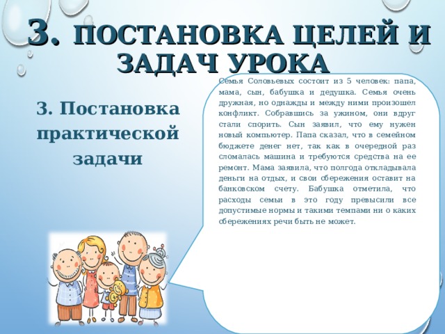 3. ПОСТАНОВКА ЦЕЛЕЙ И ЗАДАЧ УРОКА Семья Соловьевых состоит из 5 человек: папа, мама, сын, бабушка и дедушка. Семья очень дружная, но однажды и между ними произошел конфликт. Собравшись за ужином, они вдруг стали спорить. Сын заявил, что ему нужен новый компьютер. Папа сказал, что в семейном бюджете денег нет, так как в очередной раз сломалась машина и требуются средства на ее ремонт. Мама заявила, что полгода откладывала деньги на отдых, и свои сбережения оставит на банковском счету. Бабушка отметила, что расходы семьи в это году превысили все допустимые нормы и такими темпами ни о каких сбережениях речи быть не может. 3. Постановка практической задачи  