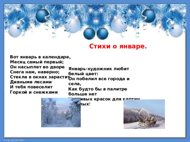   Cтихи о январе.  Вот январь в календаре, Месяц самый первый; Он насыплет во дворе Снега нам, наверно; Стекла в окнах зарастит Дивными лесами И тебя повеселит Горкой и снежками Январь-художник любит белый цвет: Он побелил все города и села, Как будто бы в палитре больше нет Красивых красок для картин веселых ! 