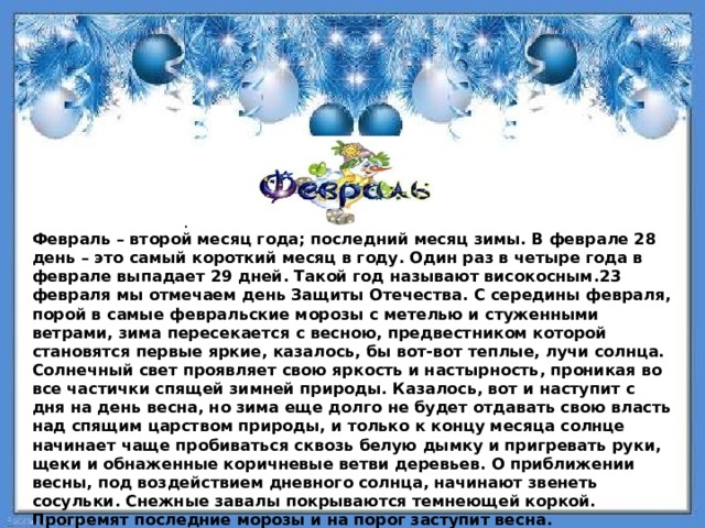 . Февраль – второй месяц года; последний месяц зимы. В феврале 28 день – это самый короткий месяц в году. Один раз в четыре года в феврале выпадает 29 дней. Такой год называют високосным.23 февраля мы отмечаем день Защиты Отечества. С середины февраля, порой в самые февральские морозы с метелью и стуженными ветрами, зима пересекается с весною, предвестником которой становятся первые яркие, казалось, бы вот-вот теплые, лучи солнца. Солнечный свет проявляет свою яркость и настырность, проникая во все частички спящей зимней природы. Казалось, вот и наступит с дня на день весна, но зима еще долго не будет отдавать свою власть над спящим царством природы, и только к концу месяца солнце начинает чаще пробиваться сквозь белую дымку и пригревать руки, щеки и обнаженные коричневые ветви деревьев. О приближении весны, под воздействием дневного солнца, начинают звенеть сосульки. Снежные завалы покрываются темнеющей коркой. Прогремят последние морозы и на порог заступит весна. 