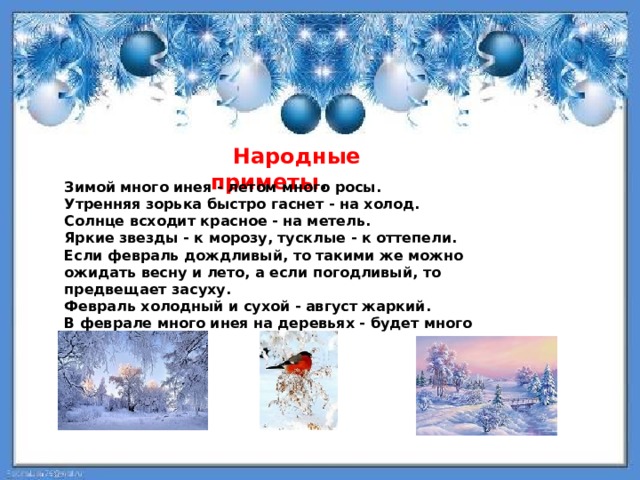  Народные приметы . Зимой много инея - летом много росы. Утренняя зорька быстро гаснет - на холод. Солнце всходит красное - на метель. Яркие звезды - к морозу, тусклые - к оттепели. Если февраль дождливый, то такими же можно ожидать весну и лето, а если погодливый, то предвещает засуху. Февраль холодный и сухой - август жаркий. В феврале много инея на деревьях - будет много меда 
